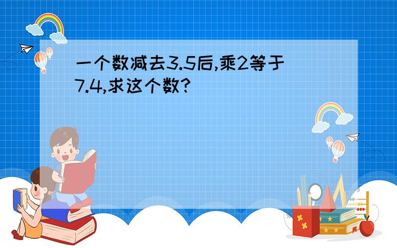 一个数减去3.5后,乘2等于7.4,求这个数?