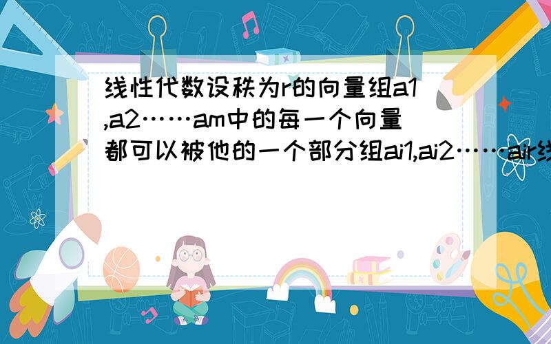 线性代数设秩为r的向量组a1,a2……am中的每一个向量都可以被他的一个部分组ai1,ai2……air线性表示.证明该部