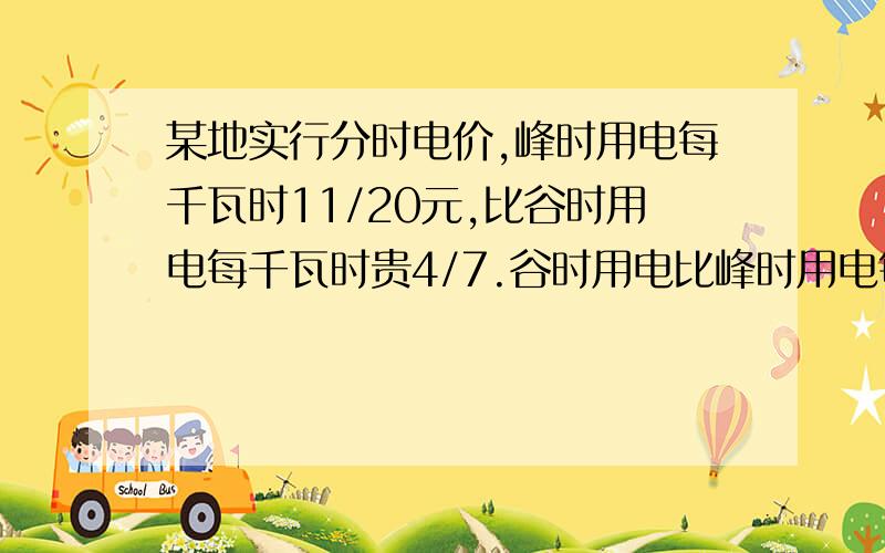 某地实行分时电价,峰时用电每千瓦时11/20元,比谷时用电每千瓦时贵4/7.谷时用电比峰时用电每千瓦时少花多少元?