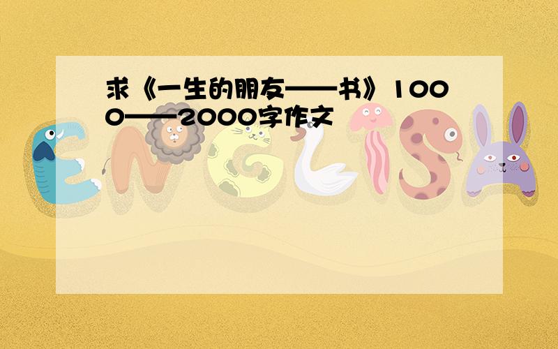 求《一生的朋友——书》1000——2000字作文