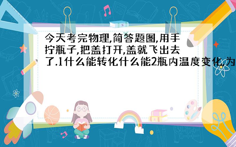 今天考完物理,简答题图,用手拧瓶子,把盖打开,盖就飞出去了.1什么能转化什么能2瓶内温度变化,为什么?3出现白气,...