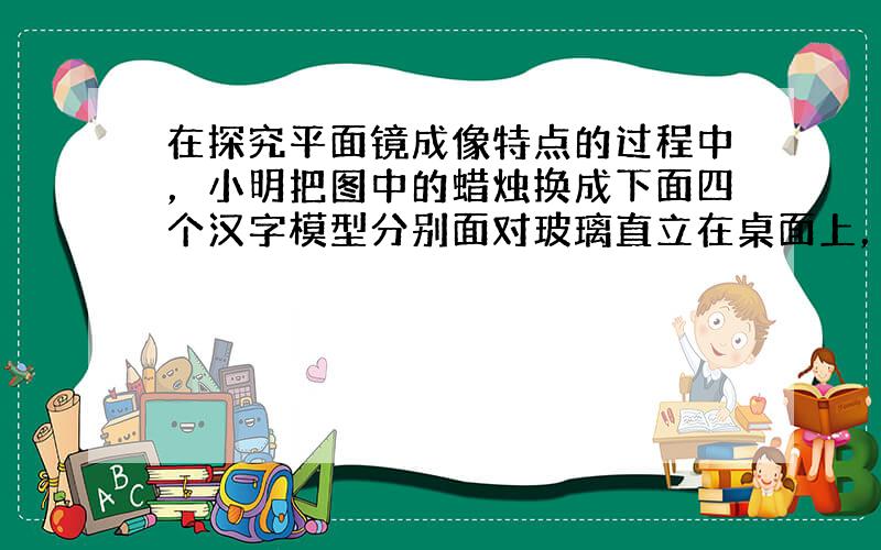 在探究平面镜成像特点的过程中，小明把图中的蜡烛换成下面四个汉字模型分别面对玻璃直立在桌面上，用于研究像与物左右位置的关系