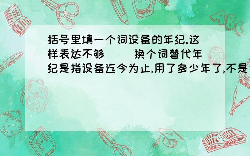 括号里填一个词设备的年纪.这样表达不够（ ）换个词替代年纪是指设备迄今为止,用了多少年了,不是使用寿命.