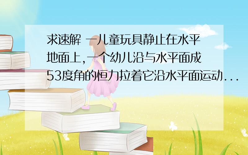 求速解 一儿童玩具静止在水平地面上,一个幼儿沿与水平面成53度角的恒力拉着它沿水平面运动...