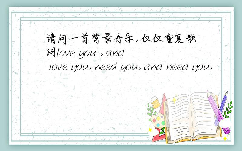 请问一首背景音乐,仅仅重复歌词love you ,and love you,need you,and need you,