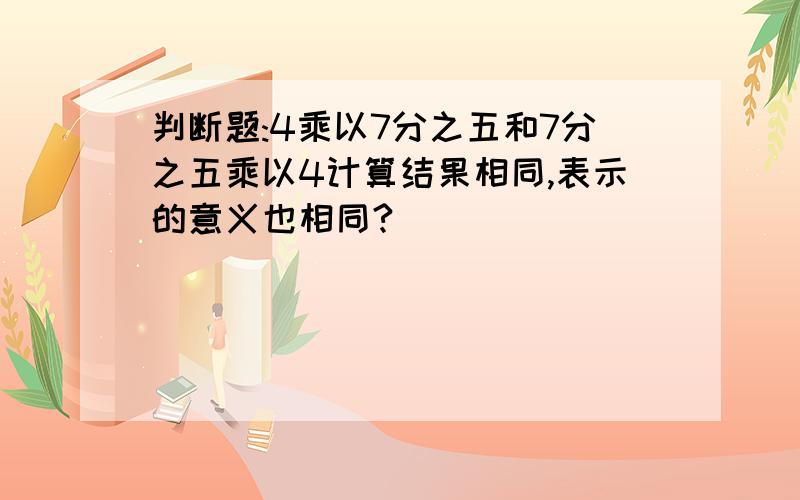 判断题:4乘以7分之五和7分之五乘以4计算结果相同,表示的意义也相同?