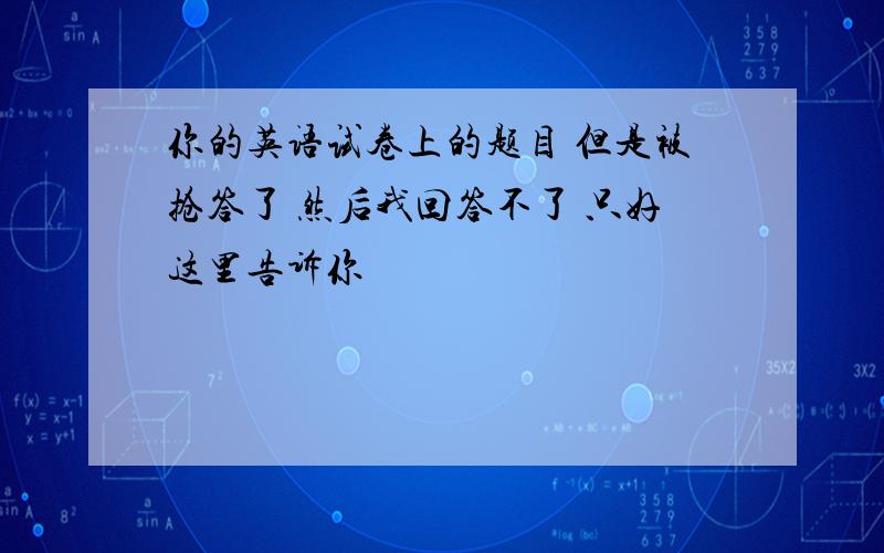 你的英语试卷上的题目 但是被抢答了 然后我回答不了 只好这里告诉你