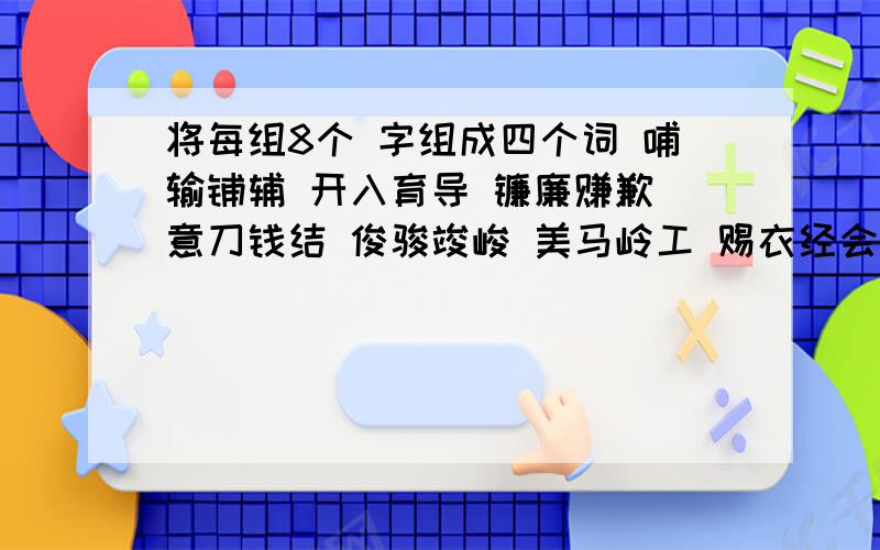 将每组8个 字组成四个词 哺输铺辅 开入育导 镰廉赚歉 意刀钱结 俊骏竣峻 美马岭工 赐衣经会 赏裳常堂