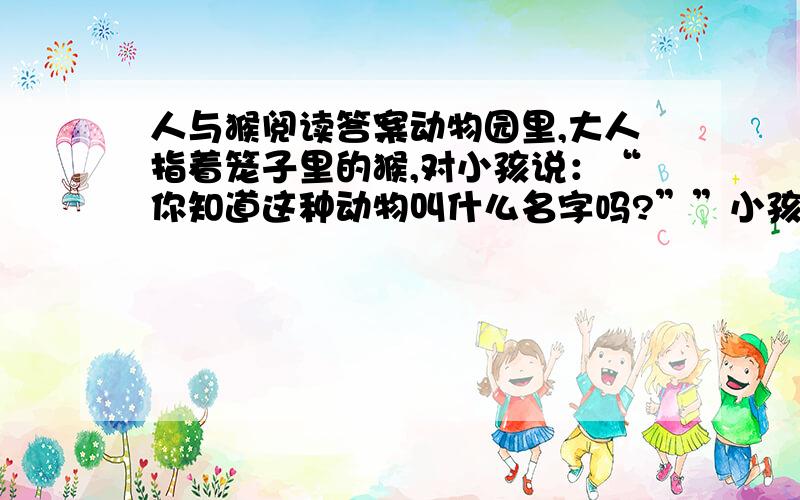 人与猴阅读答案动物园里,大人指着笼子里的猴,对小孩说：“你知道这种动物叫什么名字吗?””小孩看着上蹿下跳的猴回答.　　“