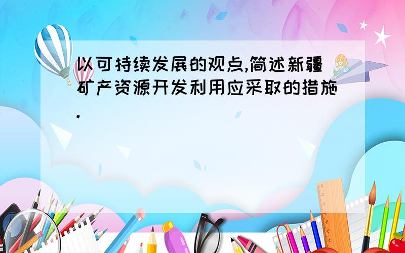 以可持续发展的观点,简述新疆矿产资源开发利用应采取的措施.