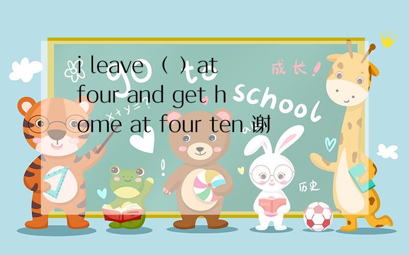 i leave （ ）at four and get home at four ten 谢