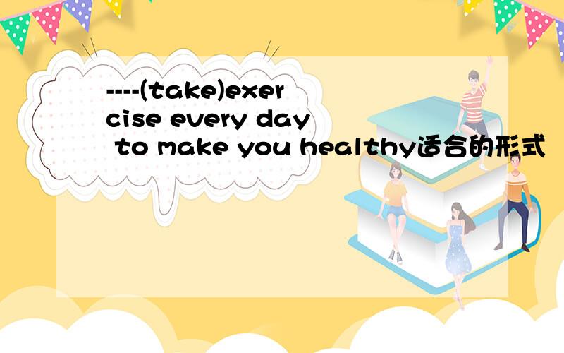 ----(take)exercise every day to make you healthy适合的形式