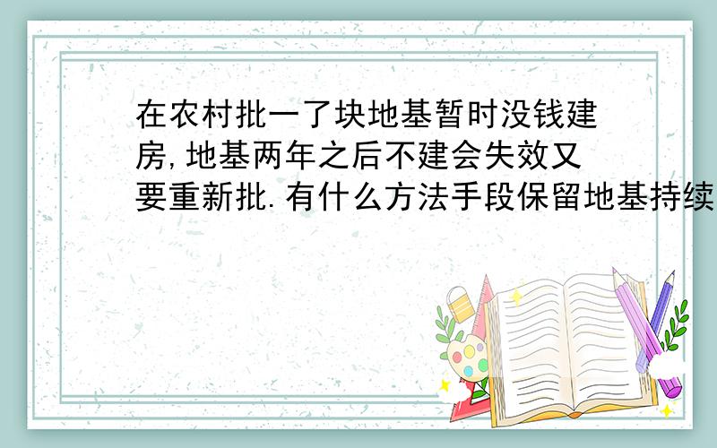 在农村批一了块地基暂时没钱建房,地基两年之后不建会失效又要重新批.有什么方法手段保留地基持续有效