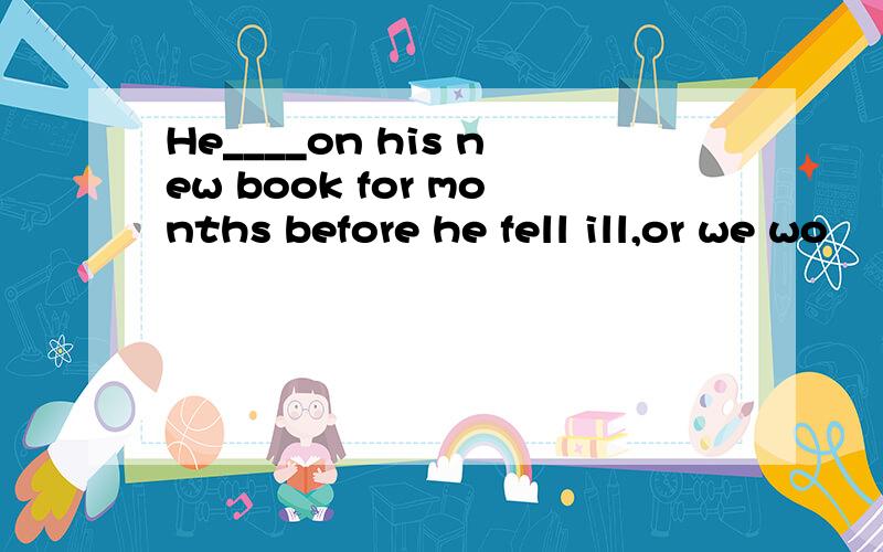 He____on his new book for months before he fell ill,or we wo