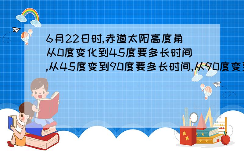 6月22日时,赤道太阳高度角从0度变化到45度要多长时间,从45度变到90度要多长时间,从90度变到45度要多长时间,从