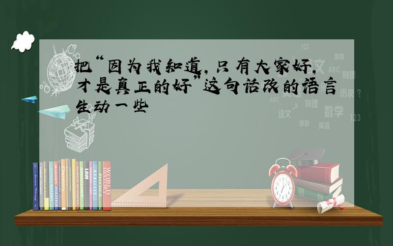 把“因为我知道,只有大家好,才是真正的好”这句话改的语言生动一些