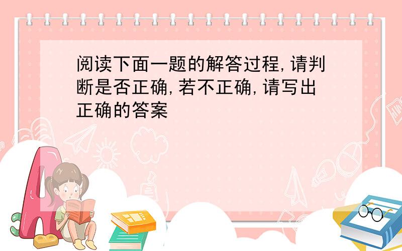 阅读下面一题的解答过程,请判断是否正确,若不正确,请写出正确的答案