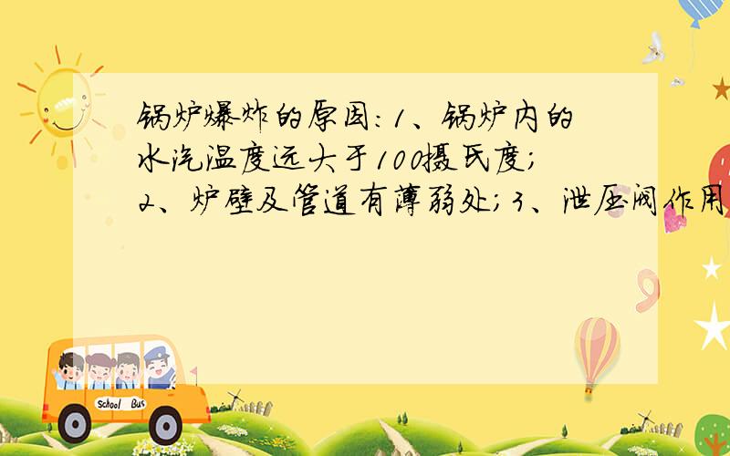 锅炉爆炸的原因：1、锅炉内的水汽温度远大于100摄氏度；2、炉壁及管道有薄弱处；3、泄压阀作用不足.对否