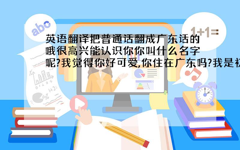 英语翻译把普通话翻成广东话的哦很高兴能认识你你叫什么名字呢?我觉得你好可爱,你住在广东吗?我是初中生,我的名字叫.你在那