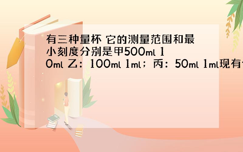 有三种量杯 它的测量范围和最小刻度分别是甲500ml 10ml 乙：100ml 1ml；丙：50ml 1ml现有体积约为