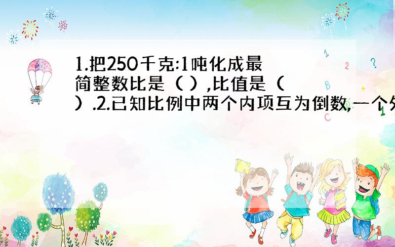 1.把250千克:1吨化成最简整数比是（ ）,比值是（ ）.2.已知比例中两个内项互为倒数,一个外项是6,另一个外项是（