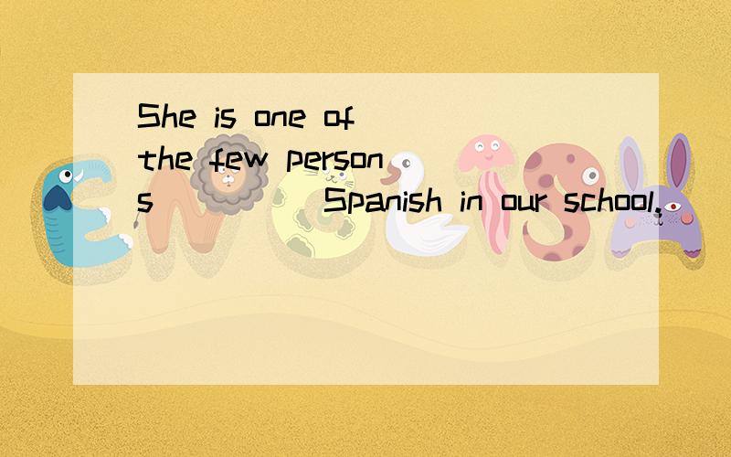 She is one of the few persons ____ Spanish in our school.