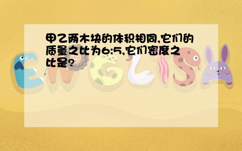 甲乙两木块的体积相同,它们的质量之比为6:5,它们密度之比是?