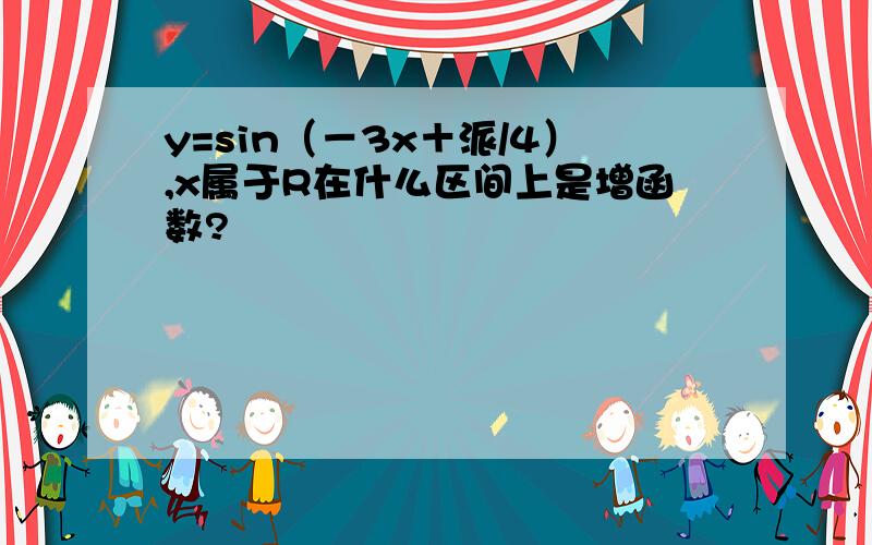 y=sin（－3x＋派/4）,x属于R在什么区间上是增函数?