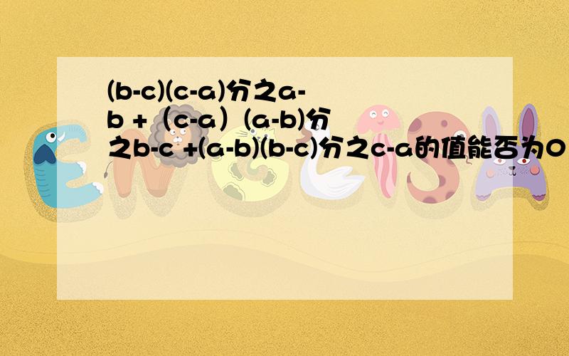 (b-c)(c-a)分之a-b +（c-a）(a-b)分之b-c +(a-b)(b-c)分之c-a的值能否为0