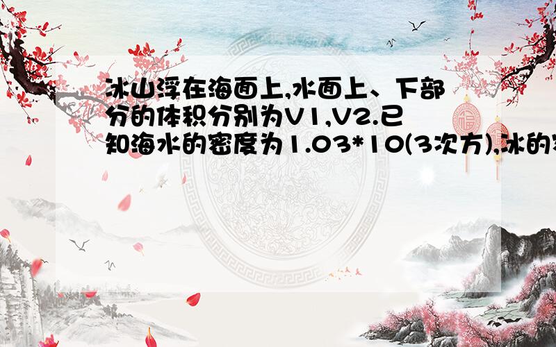 冰山浮在海面上,水面上、下部分的体积分别为V1,V2.已知海水的密度为1.03*10(3次方),冰的密度为0.9(3次方