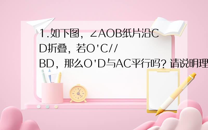 1.如下图，∠AOB纸片沿CD折叠，若O'C//BD，那么O'D与AC平行吗？请说明理由。