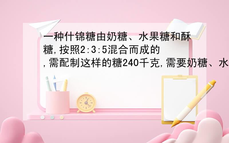 一种什锦糖由奶糖、水果糖和酥糖,按照2:3:5混合而成的,需配制这样的糖240千克,需要奶糖、水果糖、酥糖各多少千克?