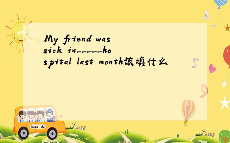 My friend was sick in_____hospital last month该填什么