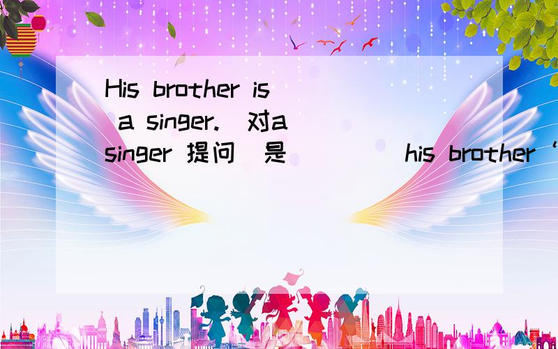 His brother is a singer.(对a singer 提问）是（ ）（）his brother‘s （）