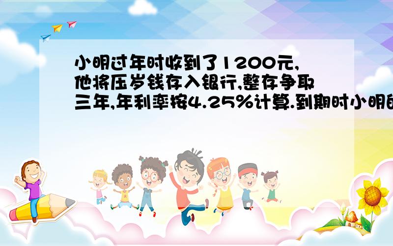 小明过年时收到了1200元,他将压岁钱存入银行,整存争取三年,年利率按4.25％计算.到期时小明的利息是多少