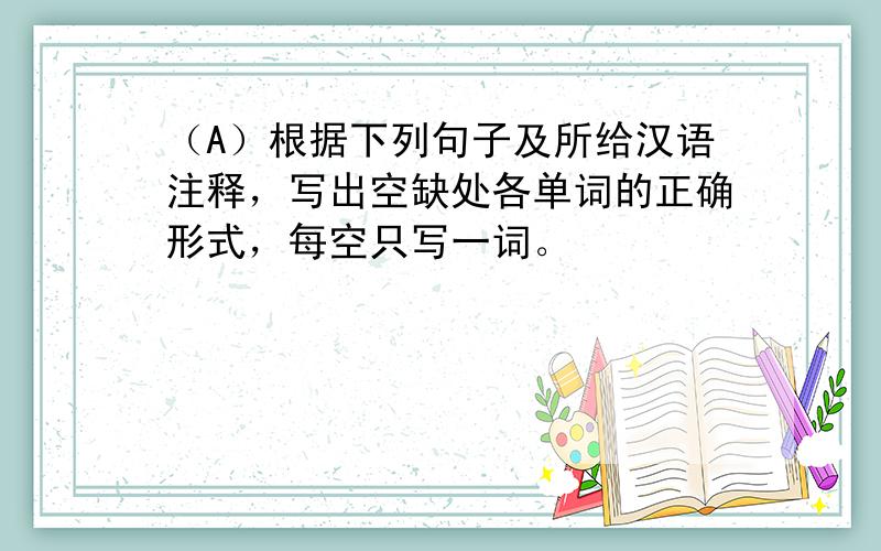 （A）根据下列句子及所给汉语注释，写出空缺处各单词的正确形式，每空只写一词。