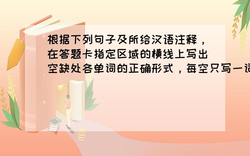 根据下列句子及所给汉语注释，在答题卡指定区域的横线上写出空缺处各单词的正确形式，每空只写一词。