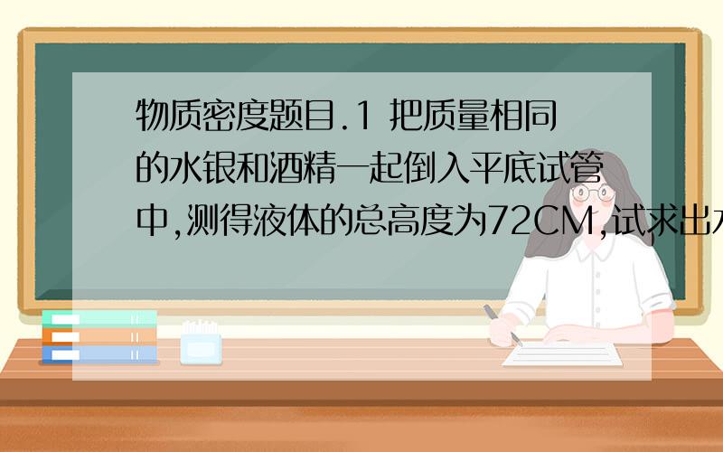 物质密度题目.1 把质量相同的水银和酒精一起倒入平底试管中,测得液体的总高度为72CM,试求出水银柱的高度,及管底受的液