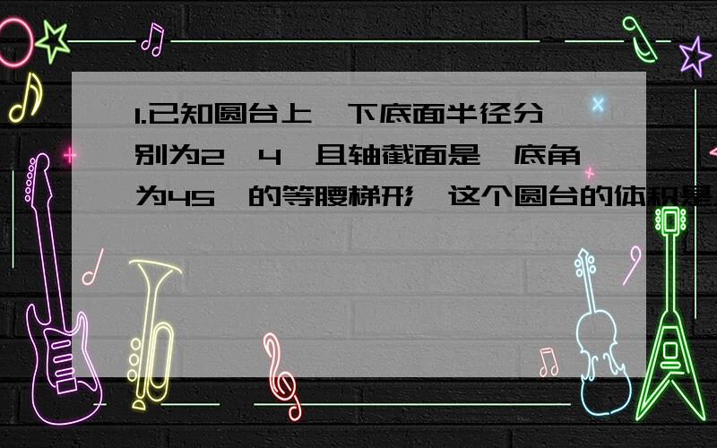 1.已知圆台上,下底面半径分别为2,4,且轴截面是一底角为45°的等腰梯形,这个圆台的体积是__.