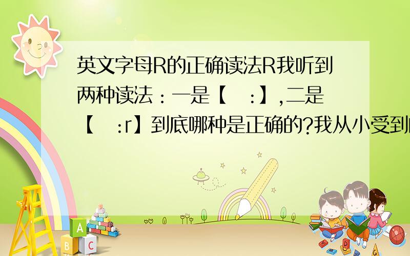 英文字母R的正确读法R我听到两种读法：一是【ɑ:】,二是【ɑ:r】到底哪种是正确的?我从小受到的教育都是念【ɑ:】,后来