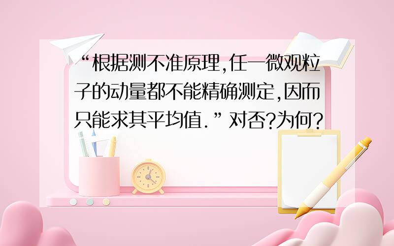 “根据测不准原理,任一微观粒子的动量都不能精确测定,因而只能求其平均值.”对否?为何?