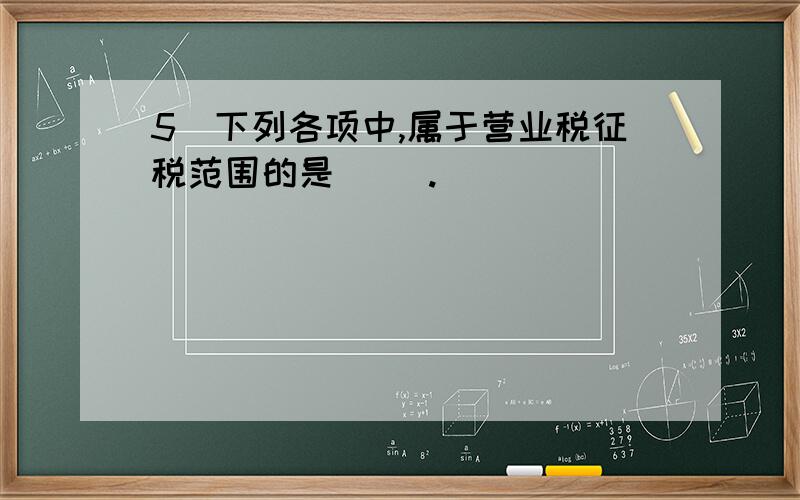 5．下列各项中,属于营业税征税范围的是（ ）.