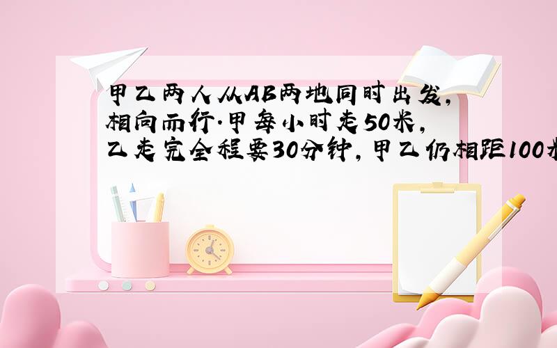 甲乙两人从AB两地同时出发,相向而行.甲每小时走50米,乙走完全程要30分钟,甲乙仍相距100米,