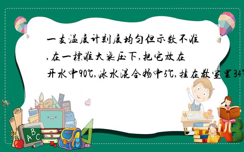 一支温度计刻度均匀但示数不准,在一标准大气压下,把它放在开水中90℃,冰水混合物中5℃,挂在教室里34℃,