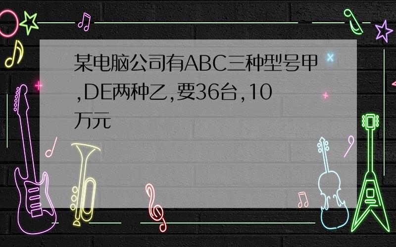 某电脑公司有ABC三种型号甲,DE两种乙,要36台,10万元