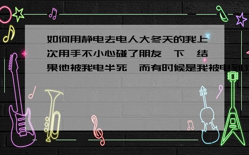 如何用静电去电人大冬天的我上次用手不小心碰了朋友一下,结果他被我电半死,而有时候是我被电到.求一个电人电方法- -