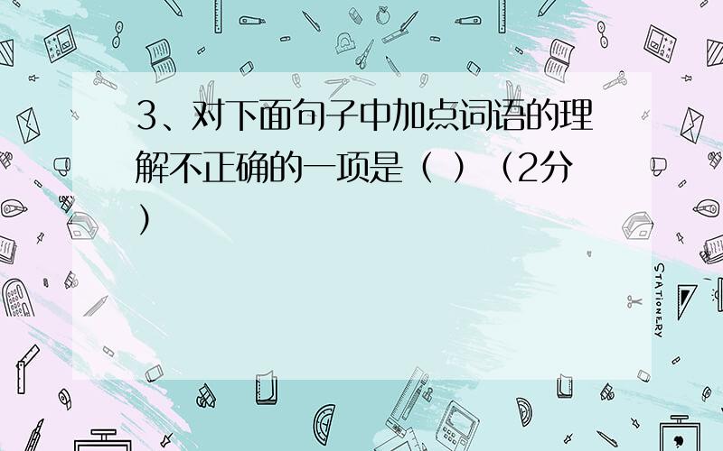 3、对下面句子中加点词语的理解不正确的一项是（ ）（2分）