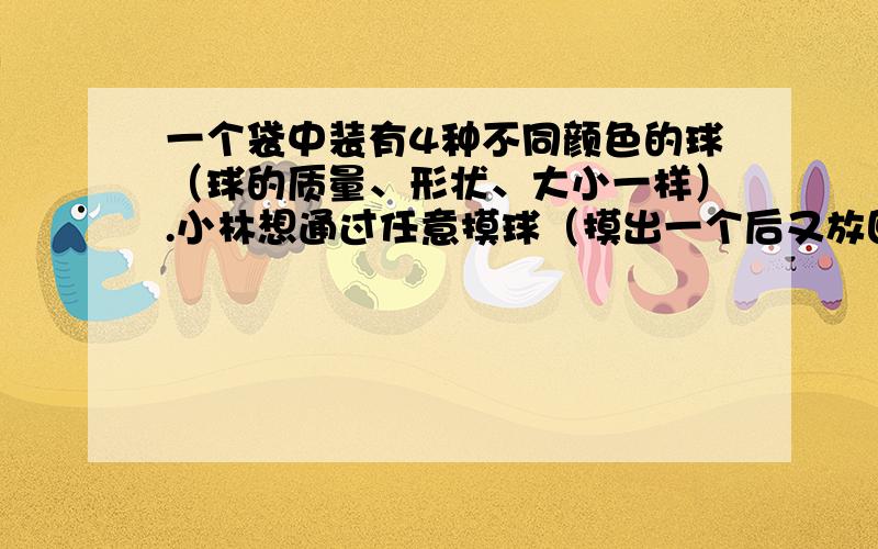 一个袋中装有4种不同颜色的球（球的质量、形状、大小一样）.小林想通过任意摸球（摸出一个后又放回，接着摸下一次）来推测哪一