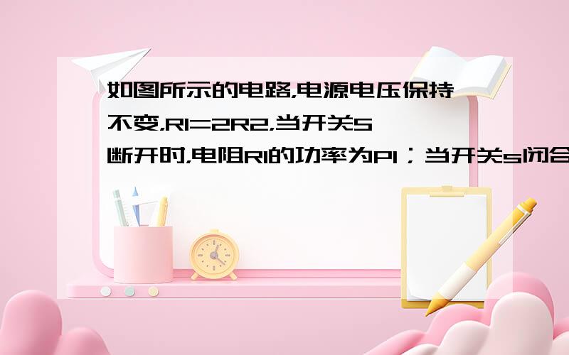 如图所示的电路，电源电压保持不变，R1=2R2，当开关S断开时，电阻Rl的功率为Pl；当开关s闭合时，电阻R1的功率为P