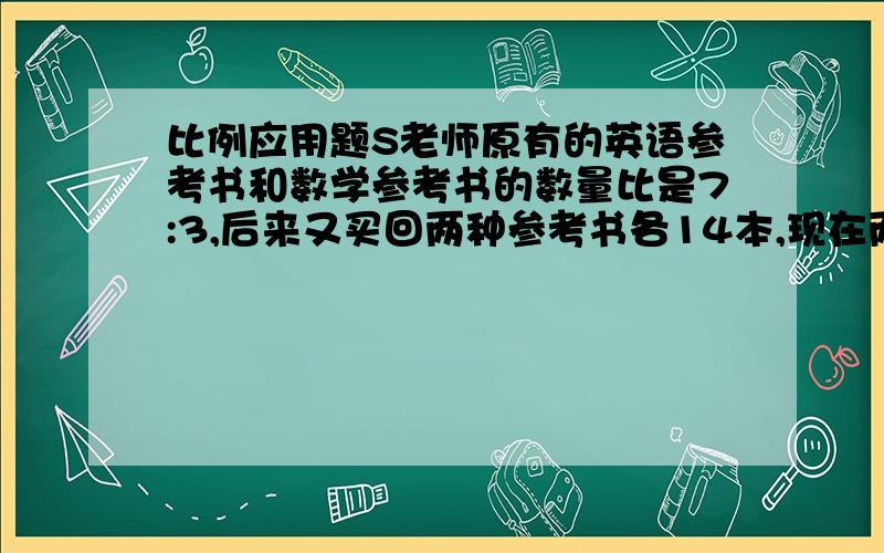 比例应用题S老师原有的英语参考书和数学参考书的数量比是7:3,后来又买回两种参考书各14本,现在两种参考书比变为7：4,